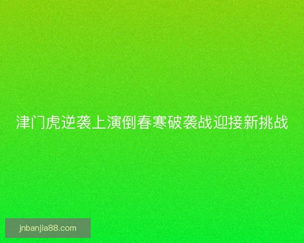 津门虎逆袭上演倒春寒破袭战迎接新挑战 津门虎逆袭上演倒春寒破袭战迎接新挑战