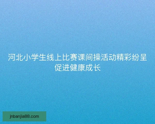 河北小学生线上比赛课间操活动精彩纷呈促进健康成长