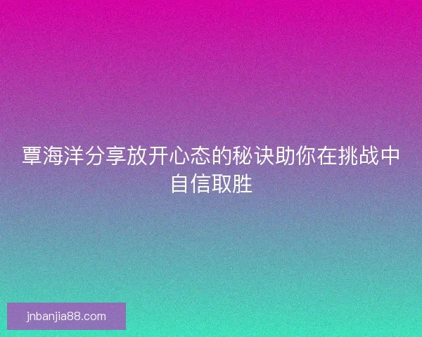 覃海洋分享放开心态的秘诀助你在挑战中自信取胜