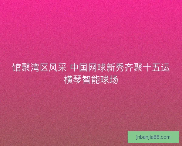 馆聚湾区风采 中国网球新秀齐聚十五运横琴智能球场