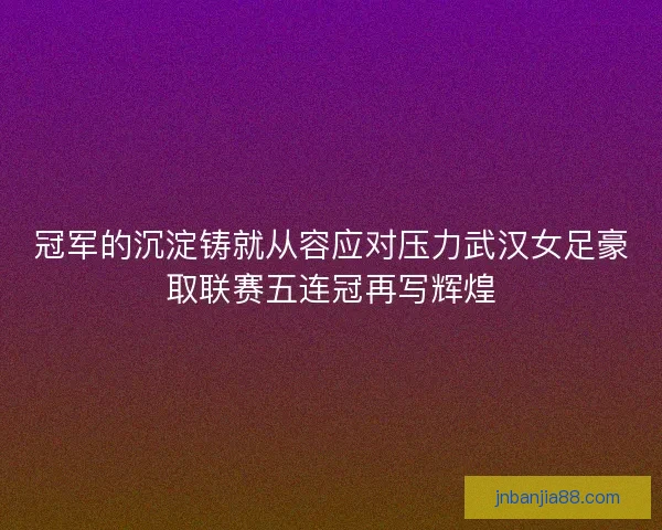 冠军的沉淀铸就从容应对压力武汉女足豪取联赛五连冠再写辉煌