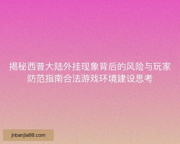 揭秘西普大陆外挂现象背后的风险与玩家防范指南合法游戏环境建设思考