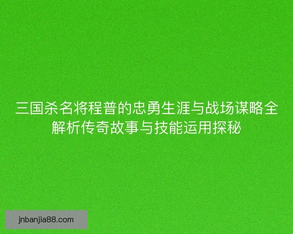 三国杀名将程普的忠勇生涯与战场谋略全解析传奇故事与技能运用探秘