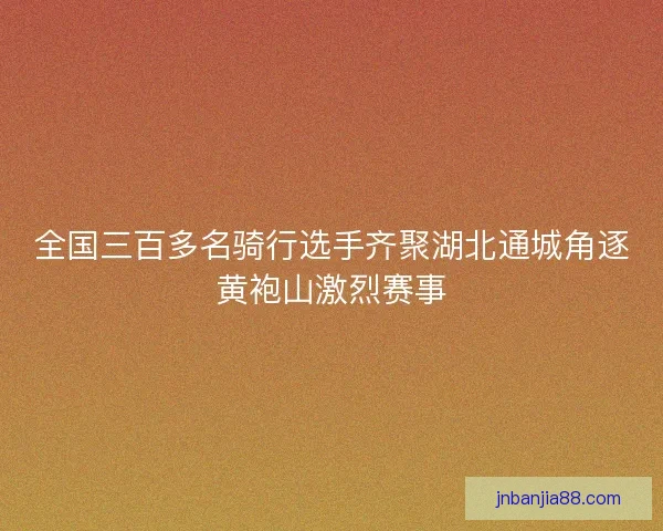 全国三百多名骑行选手齐聚湖北通城角逐黄袍山激烈赛事