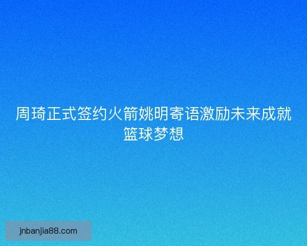 周琦正式签约火箭姚明寄语激励未来成就篮球梦想
