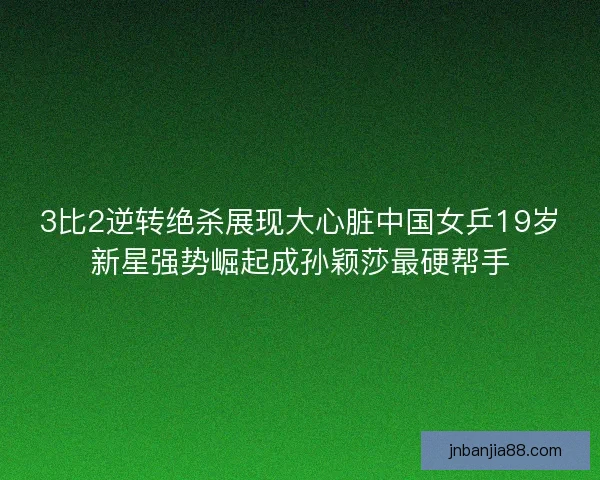 3比2逆转绝杀展现大心脏中国女乒19岁新星强势崛起成孙颖莎最硬帮手