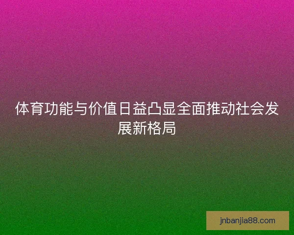体育功能与价值日益凸显全面推动社会发展新格局