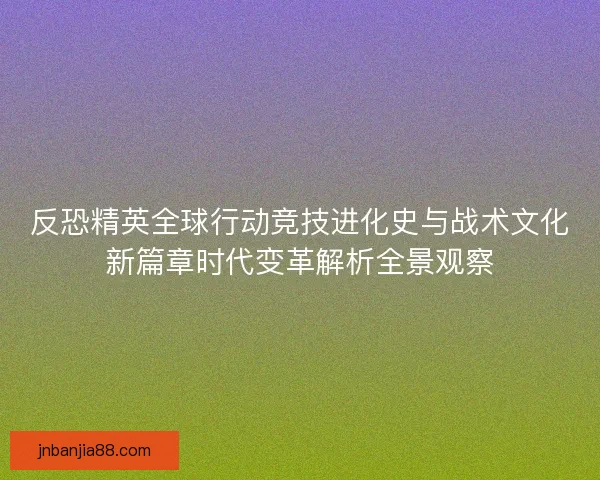 反恐精英全球行动竞技进化史与战术文化新篇章时代变革解析全景观察