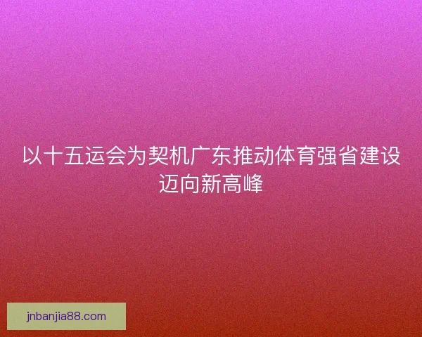 以十五运会为契机广东推动体育强省建设迈向新高峰