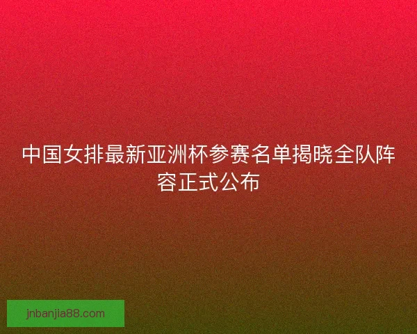 中国女排最新亚洲杯参赛名单揭晓全队阵容正式公布