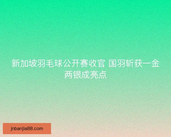 新加坡羽毛球公开赛收官 国羽斩获一金两银成亮点