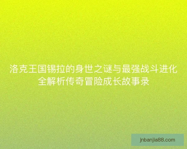 洛克王国锡拉的身世之谜与最强战斗进化全解析传奇冒险成长故事录