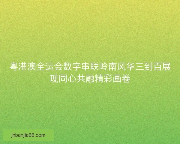 粤港澳全运会数字串联岭南风华三到百展现同心共融精彩画卷