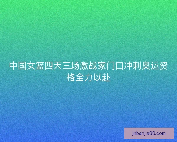 中国女篮四天三场激战家门口冲刺奥运资格全力以赴