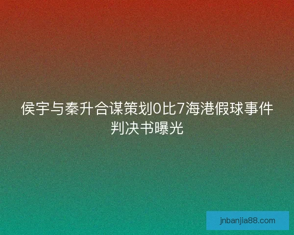 侯宇与秦升合谋策划0比7海港假球事件判决书曝光