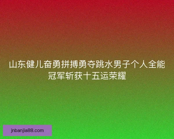 山东健儿奋勇拼搏勇夺跳水男子个人全能冠军斩获十五运荣耀