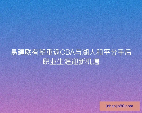 易建联有望重返CBA与湖人和平分手后职业生涯迎新机遇