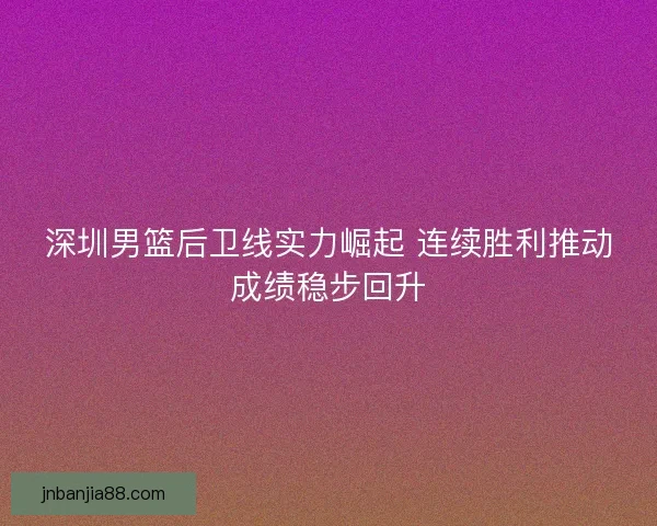 深圳男篮后卫线实力崛起 连续胜利推动成绩稳步回升