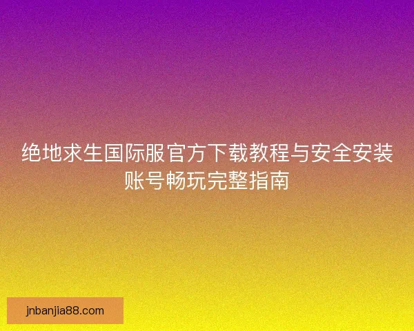 绝地求生国际服官方下载教程与安全安装账号畅玩完整指南