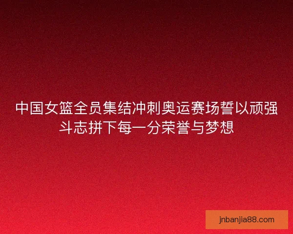 中国女篮全员集结冲刺奥运赛场誓以顽强斗志拼下每一分荣誉与梦想