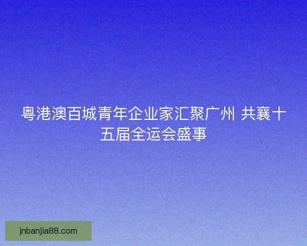 粤港澳百城青年企业家汇聚广州 共襄十五届全运会盛事