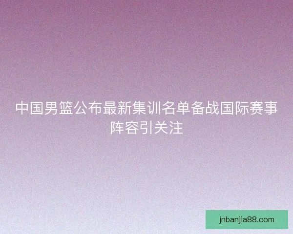 中国男篮公布最新集训名单备战国际赛事阵容引关注