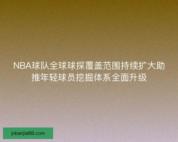 NBA球队全球球探覆盖范围持续扩大助推年轻球员挖掘体系全面升级