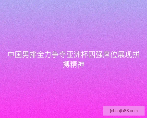 中国男排全力争夺亚洲杯四强席位展现拼搏精神
