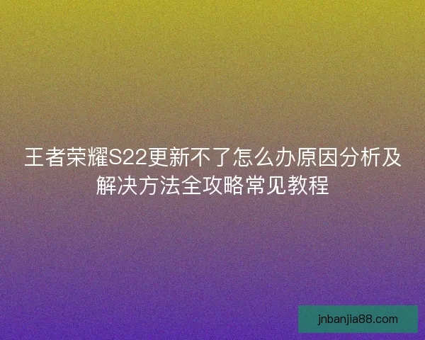 王者荣耀S22更新不了怎么办原因分析及解决方法全攻略常见教程